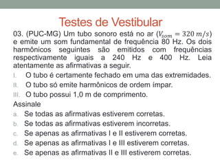 Testes de Vestibular 
03. (PUC-MG) Um tubo sonoro está no ar (푉푠표푚=320 푚/푠) e emite um som fundamental de frequência 80 Hz. Os dois harmônicos seguintes são emitidos com frequências respectivamente iguais a 240 Hz e 400 Hz. Leia atentamente as afirmativas a seguir. 
I.O tubo é certamente fechado em uma das extremidades. 
II.O tubo só emite harmônicos de ordem ímpar. 
III.O tubo possui 1,0 m de comprimento. 
Assinale 
a.Se todas as afirmativas estiverem corretas. 
b.Se todas as afirmativas estiverem incorretas. 
c.Se apenas as afirmativas I e II estiverem corretas. 
d.Se apenas as afirmativas I e III estiverem corretas. 
e.Se apenas as afirmativas II e III estiverem corretas.  