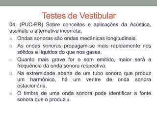 Testes de Vestibular 
04. (PUC-PR) Sobre conceitos e aplicações da Acústica, assinale a alternativa incorreta. 
a.Ondas sonoras são ondas mecânicas longitudinais. 
b.As ondas sonoras propagam-se mais rapidamente nos sólidos e líquidos do que nos gases. 
c.Quanto mais grave for o som emitido, maior será a frequência da onda sonora respectiva. 
d.Na extremidade aberta de um tubo sonoro que produz um harmônico, há um ventre de onda sonora estacionária. 
e.O timbre de uma onda sonora pode identificar a fonte sonora que o produziu.  