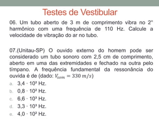 Testes de Vestibular 
06. Um tubo aberto de 3 m de comprimento vibra no 2° harmônico com uma frequência de 110 Hz. Calcule a velocidade de vibração do ar no tubo. 
07.(Unitau-SP) O ouvido externo do homem pode ser considerado um tubo sonoro com 2,5 cm de comprimento, aberto em uma das extremidades e fechado na outra pelo tímpano. A frequência fundamental da ressonância do ouvida é de (dado: 푉푠표푚=330 푚/푠) 
a.3,4 ∙ 10² Hz. 
b.0,8 ∙ 10² Hz. 
c.6,6 ∙ 10³ Hz. 
d.3,3 ∙ 10³ Hz. 
e.4,0 ∙ 10² Hz. 