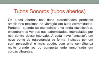 Tubos Sonoros (tubos abertos) 
•Os tubos abertos nas duas extremidades permitem amplitudes máximas de vibração em suas extremidades. Portanto, quando se estabelece uma onda estacionária, encontram-se ventres nas extremidades, intercalados por nós dentro desse intervalo. A cada novo “encaixe”, um novo ponto de ressonância se forma, indicado por um som perceptível e mais agudo, com uma semelhança muito grande ao do comportamento encontrado em cordas vibrantes.  