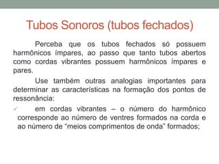 Tubos Sonoros (tubos fechados) 
Perceba que os tubos fechados só possuem harmônicos ímpares, ao passo que tanto tubos abertos como cordas vibrantes possuem harmônicos ímpares e pares. 
Use também outras analogias importantes para determinar as características na formação dos pontos de ressonância: 
 em cordas vibrantes – o número do harmônico corresponde ao número de ventres formados na corda e ao número de “meios comprimentos de onda” formados;  