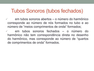 Tubos Sonoros (tubos fechados) 
 em tubos sonoros abertos – o número do harmônico corresponde ao número de nós formados no tubo e ao número de “meios comprimentos de onda” formados; 
 em tubos sonoros fechados – o número do harmônico não tem correspondência direta no desenho do harmônico, mas corresponde ao número de “quartos de comprimentos de onda” formados.  