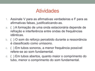 Atividades 
1.Assinale V para as afirmativas verdadeiras e F para as afirmativas falsas, justificaticando-as. 
a.( ) A formação de uma onda estacionária depende de refração e interferência entre ondas de frequências idênticas. 
b.( ) O som do reforço percebido durante a ressonância é classificado como uníssono. 
c.( ) Em tubos sonoros, a menor frequência possível refere-se ao som fundamental. 
d.( ) Em tubos abertos, quanto maior o comprimento do tubo, menor o comprimento do som fundamental.  