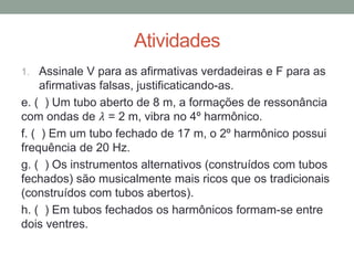 Atividades 
1.Assinale V para as afirmativas verdadeiras e F para as afirmativas falsas, justificaticando-as. 
e. ( ) Um tubo aberto de 8 m, a formações de ressonância com ondas de 휆 = 2 m, vibra no 4º harmônico. 
f. ( ) Em um tubo fechado de 17 m, o 2º harmônico possui frequência de 20 Hz. 
g. ( ) Os instrumentos alternativos (construídos com tubos fechados) são musicalmente mais ricos que os tradicionais (construídos com tubos abertos). 
h. ( ) Em tubos fechados os harmônicos formam-se entre dois ventres. 
 