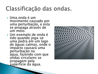 



Uma onda é um
movimento causado por
uma perturbação, e esta
se propaga através de
um meio.
Um exemplo de onda é
tido quando joga-se
uma pedra em um lago
de águas calmas, onde o
impacto causará uma
perturbação na
água, fazendo com que
ondas circulares se
propagem pela
superfície da água.

 