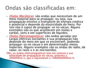 



Ondas Mecânicas: são ondas que necessitam de um

meio material para se propagar, ou seja, sua
propagação envolve o transporte de energia cinética
e potencial e depende da elasticidade do meio. Por
isto não é capaz de propagar-se no vácuo. Alguns
exemplos são os que acontecem em molas e
cordas, sons e em superfícies de líquidos.
Ondas Eletromagnéticas: são ondas geradas por
cargas elétricas oscilantes e sua propagação não
depende do meio em que se encontram, podendo
propagar-se no vácuo e em determinados meios
materiais. Alguns exemplos são as ondas de rádio, de
radar, os raios x e as microondas.

Obs.:as ondas eletromagnéticas tem em comum a sua
velocidade de propagação no vácuo, próxima a
300000km/s, que é equivalente a 1080000000km/h.

 