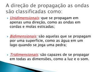 

Unidimensionais: que se propagam em



Bidimensionais: são aquelas que se propagam



Tridimensionais: são capazes de se propagar

apenas uma direção, como as ondas em
cordas e molas esticadas;

por uma superfície, como as água em um
lago quando se joga uma pedra;

em todas as dimensões, como a luz e o som.

 