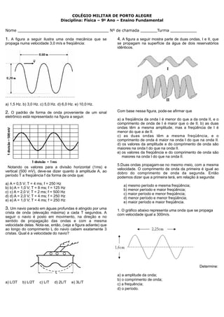 COLÉGIO MILITAR DE PORTO ALEGRE
                                  Disciplina: Física – 9o Ano – Ensino Fundamental

Nome ______________________________________ Nº de chamada _______Turma ___________

1. A figura a seguir ilustra uma onda mecânica que se           4. A figura a seguir mostra parte de duas ondas, I e II, que
propaga numa velocidade 3,0 m/s e freqüência:                   se propagam na superfície da água de dois reservatórios
                                                                idênticos.




a) 1,5 Hz. b) 3,0 Hz. c) 5,0 Hz. d) 6,0 Hz. e) 10,0 Hz.

2. O padrão de forma de onda proveniente de um sinal            Com base nessa figura, pode-se afirmar que
eletrônico está representado na figura a seguir.
                                                                a) a freqüência da onda I é menor do que a da onda II, e o
                                                                comprimento de onda de I é maior que o de II. b) as duas
                                                                ondas têm a mesma amplitude, mas a freqüência de I é
                                                                menor do que a de II.
                                                                c) as duas ondas têm a mesma freqüência, e o
                                                                comprimento de onda é maior na onda I do que na onda II.
                                                                d) os valores da amplitude e do comprimento de onda são
                                                                maiores na onda I do que na onda II.
                                                                e) os valores da freqüência e do comprimento de onda são
                                                                   maiores na onda I do que na onda II.

                                                                5.Duas ondas propagam-se no mesmo meio, com a mesma
 Notando os valores para a divisão horizontal (1ms) e           velocidade. O comprimento de onda da primeira é igual ao
vertical (500 mV), deve-se dizer quanto à amplitude A, ao       dobro do comprimento de onda da segunda. Então
período T a freqüência f da forma de onda que:                  podemos dizer que a primeira terá, em relação à segunda:
a) A = 0,5 V; T = 4 ms; f = 250 Hz                                 a) mesmo período e mesma freqüência;
b) b) A = 1,0 V; T = 8 ms; f = 125 Hz                              b) menor período e maior freqüência;
c) c) A = 2,0 V; T = 2 ms; f = 500 Hz                              c) maior período e menor freqüência;
d) d) A = 2,0 V; T = 4 ms; f = 250 Hz                              d) menor período e menor freqüência;
e) e) A = 1,0 V; T = 4 ms; f = 250 Hz                              e) maior período e maior freqüência.
3. Um navio parado em águas profundas é atingido por uma        1. O gráfico abaixo representa uma onda que se propaga
crista de onda (elevação máxima) a cada T segundos. A           com velocidade igual a 300m/s.
seguir o navio é posto em movimento, na direção e no
sentido de propagação das ondas e com a mesma
velocidade delas. Nota-se, então, (veja a figura adiante) que
ao longo do comprimento L do navio cabem exatamente 3
cristas. Qual é a velocidade do navio?




                                                                                                                Determine:

                                                                a) a amplitude da onda;
                                                                b) o comprimento de onda;
a) L/3T   b) L/2T    c) L/T   d) 2L/T    e) 3L/T                c) a frequência;
                                                                d) o período.
 