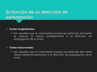 En función de su dirección de
perturbación
 Ondas longitudinales:
 Son aquellas que se caracterizan porque las partículas del medio
se mueven (o vibran) paralelamente a la dirección de
propagación de la onda.
 Ondas transversales:
 Son aquellas que se caracterizan porque las partículas del medio
vibran perpendicularmente a la dirección de propagación de la
onda.
 