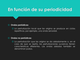 En función de su periodicidad
 Ondas periódicas:
 La perturbación local que las origina se produce en ciclos
repetitivos, por ejemplo, una onda senoidal.
 Ondas no periódicas:
 La perturbación que las origina se da aisladamente o, en el
caso de que se repita, las perturbaciones sucesivas tienen
características diferentes. Las ondas aisladas también se
denominan pulsos.
 