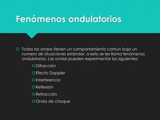 Fenómenos ondulatorios
 Todas las ondas tienen un comportamiento común bajo un
numero de situaciones estándar, a esto se les llama fenómenos
ondulatorios. Las ondas pueden experimentar los siguientes:
Difracción
Efecto Doppler
Interferencia
Reflexión
Refracción
Onda de choque
 