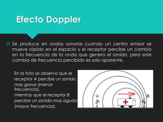 Efecto Doppler
 Se produce en ondas sonoras cuando un centro emisor se
mueve rápido en el espacio y el receptor percibe un cambio
en la frecuencia de la onda que genera el sonido, pero este
cambio de frecuencia percibido es solo aparente.
En la foto se observa que el
receptor A percibe un sonido
mas grave (menor
frecuencia),
mientras que el receptor B
percibe un sonido mas agudo
(mayor frecuencia).
 