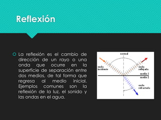 Reflexión
 La reflexión es el cambio de
dirección de un rayo o una
onda que ocurre en la
superficie de separación entre
dos medios, de tal forma que
regresa al medio inicial.
Ejemplos comunes son la
reflexión de la luz, el sonido y
las ondas en el agua.
 