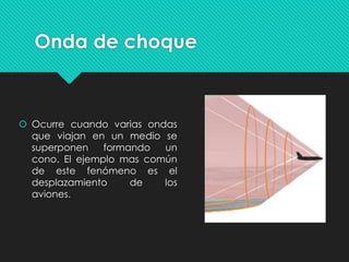 Onda de choque
 Ocurre cuando varias ondas
que viajan en un medio se
superponen formando un
cono. El ejemplo mas común
de este fenómeno es el
desplazamiento de los
aviones.
 