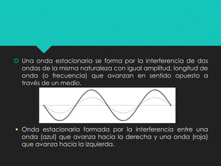  Una onda estacionaria se forma por la interferencia de dos
ondas de la misma naturaleza con igual amplitud, longitud de
onda (o frecuencia) que avanzan en sentido opuesto a
través de un medio.
 Onda estacionaria formada por la interferencia entre una
onda (azul) que avanza hacia la derecha y una onda (roja)
que avanza hacia la izquierda.
 