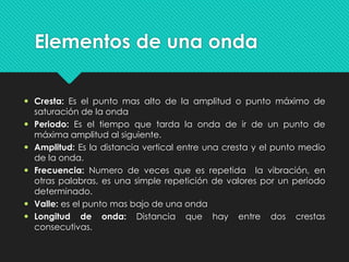Elementos de una onda
 Cresta: Es el punto mas alto de la amplitud o punto máximo de
saturación de la onda
 Periodo: Es el tiempo que tarda la onda de ir de un punto de
máxima amplitud al siguiente.
 Amplitud: Es la distancia vertical entre una cresta y el punto medio
de la onda.
 Frecuencia: Numero de veces que es repetida la vibración, en
otras palabras, es una simple repetición de valores por un periodo
determinado.
 Valle: es el punto mas bajo de una onda
 Longitud de onda: Distancia que hay entre dos crestas
consecutivas.
 