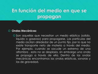En función del medio en que se
propagan
 Ondas Mecánicas:
 Son aquellas que necesitan un medio elástico (solido,
liquido o gaseoso) para propagarse. Las partículas del
medio oscilan alrededor de un punto fijo, por lo que no
existe transporte neto de materia a través del medio.
Por ejemplo, cuando se sacude un extremo de una
alfombra , esta no se desplaza, sin embargo una onda
se propaga a través de ella. Dentro de las ondas
mecánicas encontramos las ondas elásticas, sonoras y
las de gravedad.
 