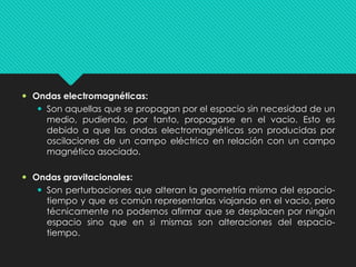  Ondas electromagnéticas:
 Son aquellas que se propagan por el espacio sin necesidad de un
medio, pudiendo, por tanto, propagarse en el vacio. Esto es
debido a que las ondas electromagnéticas son producidas por
oscilaciones de un campo eléctrico en relación con un campo
magnético asociado.
 Ondas gravitacionales:
 Son perturbaciones que alteran la geometría misma del espacio-
tiempo y que es común representarlas viajando en el vacio, pero
técnicamente no podemos afirmar que se desplacen por ningún
espacio sino que en si mismas son alteraciones del espacio-
tiempo.
 