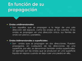En función de su
propagación
 Ondas unidimensionales:
 Son aquellas que se propagan a lo largo de una sola
dirección del espacio, como las ondas en las cuerdas. Si las
ondas se propagan en una dirección única, sus frentes de
onda son planos y paralelos.
 Ondas bidimensionales o superficiales:
 Son ondas que se propagan en dos direcciones. Pueden
propagarse, en cualquiera de las direcciones de una
superficie, por ello, se denominan también ondas superficiales.
Un ejemplo son las ondas que se producen en una superficie
liquida en reposo cuando se deja caer una piedra en ella.
 