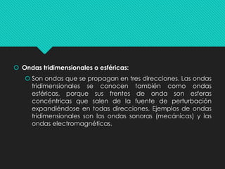  Ondas tridimensionales o esféricas:
 Son ondas que se propagan en tres direcciones. Las ondas
tridimensionales se conocen también como ondas
esféricas, porque sus frentes de onda son esferas
concéntricas que salen de la fuente de perturbación
expandiéndose en todas direcciones. Ejemplos de ondas
tridimensionales son las ondas sonoras (mecánicas) y las
ondas electromagnéticas.
 