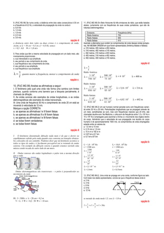 8. (PUC RS 99) Se numa corda, a distância entre dois vales consecutivos é 30 cm
e a frequência é 6,0 Hz, a velocidade de propagação da onda na corda é
a. 0,6 m/s
b. 1,0 m/s
c. 1,8 m/s
d. 2,0 m/s
e. 3,6 m/s

opção d
a distância entre dois vales ou duas cristas é o comprimento de onda.
Assim, se λ = 30 cm = 0,3 m e f = 6,0 Hz, temos:
v = 0,3 . 6,0
v= 1,8 m/s
9. Para ondas que têm a mesma velocidade de propagação em um dado meio, são
inversamente proporcionais :
a. sua intensidade e sua amplitude.
b. seu período e seu comprimento de onda.
c. sua frequência e seu comprimento de onda.
d. seu período e sua amplitude.
e. sua frequência e sua amplitude.

λ=

v
f

quanto maior a frequência, menor o comprimento de onda

11. (PUC MG 99) Em Belo Horizonte há três emissoras de rádio, que estão listadas
abaixo, juntamente com as frequências de suas ondas portadoras, que são de
natureza eletromagnética:
Emissora
Frequência (kHz)
Rádio América
750
Rádio Atalaia
950
Rádio Itatiaia
610
Assinale a alternativa que contém os comprimentos de onda dessas ondas portadoras, NA MESMA ORDEM em que foram apresentadas (América,Atalaia e Itatiaia):
a. 316 metros, 400 metros e 492 metros.
b. 316 metros, 492 metros e 316 metros.
c. 492 metros, 316 metros e 400 metros.
d. 400 metros, 316 metros e 492 metros.
e. 492 metros, 400 metros e 316 metros.

opção d
v
λ=
f
Rádio América:

λ=

opção c

3 ⋅ 10 8
750 ⋅ 10 3

λ=

300 ⋅ 10 6
75 ⋅ 10 4

λ = 4 ⋅ 10 2

λ=

300 ⋅ 10 6
95 ⋅ 10 4

λ = 3,16 ⋅ 10 2

λ = 316 m

λ=

300 ⋅ 10 6
61 ⋅ 10 4

λ = 4,92 ⋅ 10 2

λ = 492 m

Rádio Atalaia

10. (PUC MG 99) Analise as afirmativas a seguir:
I. O fenômeno pelo qual uma onda não forma uma sombra com limites
precisos, quando contorna uma barreira que a bloqueia parcialmente, é
chamado de difração.
II. As ondas sonoras são exemplos de ondas longitudinais, e as ondas
eletromagnéticas são exemplos de ondas transversais.
III. Uma onda de frequência 50 Hz e comprimento de onda 20 cm está se
movendo à velocidade de 10 m/s.

Marque a opção CORRETA
a. se apenas as afirmativas I e II forem falsas
b. se apenas as afirmativas II e III forem falsas
c. se apenas as afirmativas I e III forem falsas
d. se todas forem verdadeiras
e. se todas forem falsas
opção d
I. O fenômeno denominado difração nada mais é do que o desvio ou
espalhamento sofrido pela onda quando esta contorna ou transpõe obstáculos colocados em seu caminho. Podemos dizer que tal fenômeno acontece a
todos os tipos de ondas e é facilmente perceptível em se tratando de ondas
sonoras. Um exemplo da difração sonora é quando estamos ouvindo uma
música sendo tocada do outro lado de um muro.

λ=

3 ⋅ 10 8
950 ⋅ 10 3

Rádio Itatiaia

λ=

3 ⋅ 108
610 ⋅10 3

12. (PUC MG 98-2) Um ser humano normal percebe sons com frequências variando entre 30 Hz e 20 kHz. Perturbações longitudinais que se propagam através de
um meio, semelhantes ao som, mas com frequências maiores que 20 kHz, são
chamadas deultra-som. Na Medicina, o ultra-som de frequência entre 1,0 x 106 Hz e
10 x 106 Hz é empregado para examinar a forma e o movimento dos órgãos dentro
do corpo. Admitindo que a velocidade de sua propagação nos tecidos do corpo
humano é de aproximadamente 1500 m/s, os comprimentos de onda empregados
estarão entre os valores de:
a. 1,5 mm e 15 mm
b. 0,15 mm e 1,5 mm
c. 15 m m e 150 m m
d. 0,67 km e 6,7 km
e. 6,7 km e 67 km

opção b
f1 = 1,0 . 106 Hz
v = 1500 m/s
1500
1⋅10 6
1,5 ⋅10 3
λ= 3
10 ⋅10 3
1,5
λ= 3
10
λ = 1,5 ⋅10 −3 m

λ=

II. Ondas sonoras são ondas logitudinais o pulso tem a mesma direção
que a onda

Ondas eletromagnéticas são transversais – o pulso é perpendicular ao
movimento da onda

III. f = 50Hz e λ = 20 cm = 0,2 m
V = λ . f v = 0,2 . 50 v = 10 m/s

λ = 400 m

λ = 1,5mm

f2 = 10,0 . 106 Hz
v = 1500 m/s
λ=

1500
10 ⋅10 6

λ=

1,5 ⋅ 103
104 ⋅ 103

1,5
10 4
λ = 1,5 ⋅10 −4 m
λ=

λ = 0,15mm

13. (PUC MG 98-2). Uma onda se propaga em uma corda, conforme figura ao lado.
Com base nos dados apresentados, conclui-se que a frequência dessa onda é:
a. 2 Hz
b. 3 Hz
c. 6 Hz
d. 9 Hz
e. 12 Hz
se metade da onda mede 1,5, seu λ = 3,0 m

opção b
v
9
f = ⇒ f = ⇒ f = 3Hz
λ
3

 
