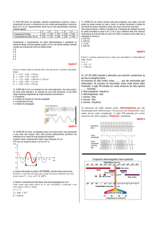 14. (PUC MG 98-2) Um estudante, utilizando equipamentos modernos, mediu o
comprimento de onda e a frequência de cinco ondas eletromagnéticas, denominadas A, B, C, D e E, respectivamente, dentro de um meio desconhecido e escreveu
a tabela seguinte:
A
B
C
D
E
Frequência104 Hertz)
0,75
1,00
1,87
2,50
5,00
Comprimento de onda ( 104 m)
2,00
1,50
0,80
0,50
0,30
Considerando o comportamento de ondas eletromagnéticas e analisando os
valores da tabela, uma das medidas contém um erro nos valores medidos. Assinale
a opção que corresponde à letra da medida errada.
a. A
b. B
c. C
d. D
e. E

opção d
Como as ondas estão no mesmo meio, elas devem ter a mesma velocidade.
Então:
A: v = 0,75 × 2,00 = 1,50 m/s
B: v = 1,00 × 1,50 = 1,50 m/s
C: v = 1,87 × 0,80 = 1,496 m/s ≅ 1,50 m/s
D: v = 2,50 × ,050 = 1,25 m/s
E: v = 5,00 × 0,30 = 1,50 m/s
15. (UFMG 98) O som é um exemplo de uma onda longitudinal. Uma onda produzida numa corda esticada é um exemplo de uma onda transversal. O que difere
ondas mecânicas longitudinais de ondas mecânicas transversais é
a. a frequência.
b. a direção de vibração do meio de propagação.
c. o comprimento de onda.
d. a direção de propagação.

17. (UFMG 97) Um menino caminha pela praia arrastando uma vareta. Uma das
pontas da vareta encosta na areia e oscila, no sentido transversal à direção do
movimento do menino, traçando no chão uma curva na forma de uma onda.
Uma pessoa observa o menino e percebe que a frequência de oscilação da ponta
da vareta encostada na areia é de 1,2 Hz e que a distância entre dois máximos
consecutivos da onda formada na areia é de 0,80m. A pessoa conclui então que a
velocidade do menino é:
a. 0,67 m/s.
b. 0,96 m/s.
c. 1,5 m/s.
d. 0,80 m/s.

opção b
Como é o menino quem provoca a onda, sua velocidade é a velocidade da
onda. Assim,
v= λ . f
v = 0,8 . 1,2
v = 0,96 m/s

18. (UF RS 2000) Assinale a alternativa que preenche corretamente as
lacunas do parágrafo abaixo.
As emissoras de rádio emitem ondas ........... que são sintonizadas pelo
radioreceptor. No processo de transmissão, essas ondas devem sofrer
modulação. A sigla FM adotada por certas emissoras de rádio significa
.......... modulada.
a. eletromagnéticas - frequência
b. eletromagnéticas - fase
c. sonoras - faixa
d. sonoras - fase
e. sonoras - frequência
As emissoras de rádio emitem ondas .eletromagnéticas que são
sintonizadas pelo radioreceptor. No processo de transmissão, essas
ondas devem sofrer modulação. A sigla FM adotada por certas
emissoras de rádio significa ..frequência . modulada.

opção a
opção b
16. (UFMG 99) Ao vibrar, um diapasão produz uma onda sonora, que corresponde
a uma certa nota musical. Essa onda provoca deslocamentos periódicos nas
moléculas de ar a partir de suas posições de equilíbrio.
O gráfico mostra o deslocamento médio d das moléculas, em ηm
(10-9 ηm), em função do tempo t, em ms (10-3 s).

O espectro eletromagnético bem explicado:

a. Usando informações do gráfico, DETERMINE o período dessa onda sonora.
Período é o intervalo de tempo que a onda leva para completar um ciclo.
Assim, temos T = 2 ms ou T = 2 . 10-3 s
b. Calcule o comprimento de onda dessa onda sonora propagando-se no ar.
Como temos uma onda sonora no ar, sua velocidade é conhecida e tem
valor igual a 340 m/s. Então:

λ = v⋅T
λ = 340 ⋅ 2 ⋅ 10 −3
λ = 0,68 m

 