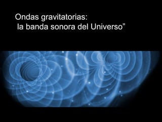 Ondas gravitatorias:
la banda sonora del Universo”
 