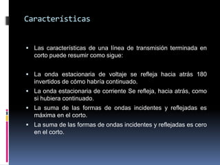 CaracterísticasLas características de una línea de transmisión terminada en corto puede resumir como sigue:La onda estacionaria de voltaje se refleja hacia atrás 180 invertidos de cómo habría continuado. La onda estacionaria de corriente Se refleja, hacia atrás, como si hubiera continuado. La suma de las formas de ondas incidentes y reflejadas es máxima en el corto. La suma de las formas de ondas incidentes y reflejadas es cero en el corto. 