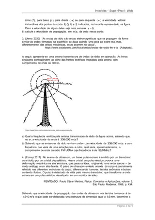 Interbits – SuperPro ® Web
Página 2 de 9
cima ( ),
 para baixo ( ),
 para direita ( )
 ou para esquerda ( )
 a velocidade vetorial
instantânea dos pontos da corda P, Q, R e S indicados, no instante representado na figura.
Caso a velocidade de algum deles seja nula, escreva v 0.

b) calcule a velocidade de propagação, em m s, da onda nessa corda.
3. (Uema 2020) “As ondas de rádio são ondas eletromagnéticas que se propagam de forma
similar às ondas formadas na superfície da água quando uma gota cai sobre ela, mas,
diferentemente das ondas mecânicas, estas ocorrem no vácuo”.
https://www.coladaweb.com/fisica/ondas/ondas-de-radio-fm-e-tv (Adaptado).
A seguir, apresenta-se uma antena transmissora de ondas de rádio em operação. As linhas
circulares correspondem ao corte das frentes esféricas irradiadas pela antena com
comprimento de onda de 300 m.
a) Qual a frequência emitida pela antena transmissora de rádio da figura acima, sabendo que,
no ar, a velocidade da onda é 300.000 km s?
b) Sabendo que as emissoras de rádio emitem ondas com velocidade de 300.000 km s e com
frequência que varia de uma estação para a outra, qual seria, aproximadamente, o
comprimento de onda da rádio FM UEMA cuja frequência é de 99,9 MHz?
4. (Ebmsp 2017) No exame de ultrassom, um breve pulso sonoro é emitido por um transdutor
constituído por um cristal piezoelétrico. Nesse cristal, um pulso elétrico provoca uma
deformação mecânica na sua estrutura, que passa a vibrar, originando uma onda sonora – de
modo análogo a um alto-falante. O pulso de ultrassom enviado através do corpo é parcialmente
refletido nas diferentes estruturas do corpo, diferenciando tumores, tecidos anômalos e bolsas
contendo fluidos. O pulso é detectado de volta pelo mesmo transdutor, que transforma a onda
sonora em um pulso elétrico, visualizado em um monitor de vídeo.
PENTEADO, Paulo César Martins, Física: Conceitos e Aplicações; volume 2.
São Paulo: Moderna, 1998, p. 434.
Sabendo que a velocidade de propagação das ondas de ultrassom nos tecidos humanos é de
1.540 m s e que pode ser detectada uma estrutura de dimensão igual a 1
,5 mm, determine a
 