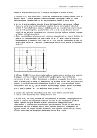 Interbits – SuperPro ® Web
Página 3 de 9
frequência do pulso elétrico utilizado na formação da imagem no monitor de vídeo.
5. (Unicamp 2012) Nos últimos anos, o Brasil vem implantando em diversas cidades o sinal de
televisão digital. O sinal de televisão é transmitido através de antenas e cabos, por ondas
eletromagnéticas cuja velocidade no ar é aproximadamente igual à da luz no vácuo.
a) Um tipo de antena usada na recepção do sinal é a log-periódica, representada na figura
abaixo, na qual o comprimento das hastes metálicas de uma extremidade à outra, L, é
variável. A maior eficiência de recepção é obtida quando L é cerca de meio comprimento de
onda da onda eletromagnética que transmite o sinal no ar (L ~ / 2)
λ . Encontre a menor
frequência que a antena ilustrada na figura consegue sintonizar de forma eficiente, e marque
na figura a haste correspondente.
b) Cabos coaxiais são constituídos por dois condutores separados por um isolante de índice de
refração n e constante dielétrica K, relacionados por 2
K n
 . A velocidade de uma onda
eletromagnética no interior do cabo é dada por v c / n
 . Qual é o comprimento de onda de
uma onda de frequência f = 400 MHz que se propaga num cabo cujo isolante é o polietileno
(K=2,25)?
6. (Ufjf-pism 3 2021) Em uma determinada região do espaço onde se faz vácuo e na ausência
de cargas e correntes, incide-se uma onda eletromagnética plana monocromática de
comprimento de onda 1
,0 m.
λ  Considerando a direção de propagação da onda como sendo
o eixo x (a orientação do eixo é  à esquerda e  à direita) e que a onda se propaga para
a direita, se a onda é linearmente polarizada na direção do eixo y, com a amplitude do vetor
campo elétrico dado por 0
E e que a amplitude do vetor campo elétrico é máximo no instante
t 0 s,
 pede-se: (dados: 3,14;
π  velocidade da luz no vácuo: 8
c 3 10 m s)
 
a) Escreva uma expressão matemática para o vetor campo elétrico para esta onda.
b) Calcule o valor do vetor de onda e a frequência da onda.
7. (Fuvest 2004) Um sensor, montado em uma plataforma da Petrobrás, com posição fixa em
relação ao fundo do mar, registra as sucessivas posições de uma pequena bola que flutua
sobre a superfície da água, à medida que uma onda do mar passa por essa bola
continuamente. A bola descreve um movimento aproximadamente circular, no plano vertical,
mantendo-se em torno da mesma posição média, tal como reproduzido na sequência de
registros adiante, nos tempos indicados. O intervalo entre registros é menor do que o período
da onda. A velocidade de propagação dessa onda senoidal é de 1,5 m/s.
 