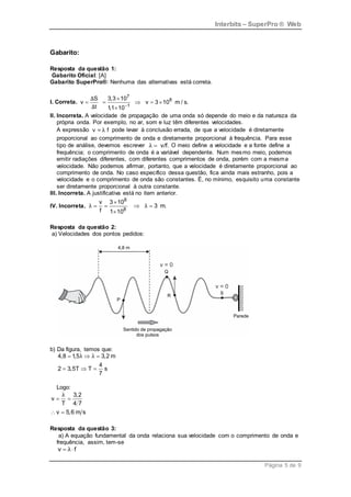 Interbits – SuperPro ® Web
Página 5 de 9
Gabarito:
Resposta da questão 1:
Gabarito Oficial: [A]
Gabarito SuperPro®: Nenhuma das alternativas está correta.
I. Correta.
7
8
1
S 3,3 10
v v 3 10 m / s.
t 1
,1 10
Δ
Δ 

    

II. Incorreta. A velocidade de propagação de uma onda só depende do meio e da natureza da
própria onda. Por exemplo, no ar, som e luz têm diferentes velocidades.
A expressão λ
v = f pode levar à conclusão errada, de que a velocidade é diretamente
proporcional ao comprimento de onda e diretamente proporcional à frequência. Para esse
tipo de análise, devemos escrever v/f.
λ  O meio define a velocidade e a fonte define a
frequência; o comprimento de onda é a variável dependente. Num mesmo meio, podemos
emitir radiações diferentes, com diferentes comprimentos de onda, porém com a mesma
velocidade. Não podemos afirmar, portanto, que a velocidade é diretamente proporcional ao
comprimento de onda. No caso específico dessa questão, fica ainda mais estranho, pois a
velocidade e o comprimento de onda são constantes. É, no mínimo, esquisito uma constante
ser diretamente proporcional à outra constante.
III. Incorreta. A justificativa está no item anterior.
IV. Incorreta.
8
8
v 3 10
3 m.
f 1 10
λ λ

   

Resposta da questão 2:
a) Velocidades dos pontos pedidos:
b) Da figura, temos que:
4,8 1,5 3,2 m
4
2 3,5T T s
7
λ λ
  
  
Logo:
3,2
v
T 4 7
v 5,6 m s
λ
 
 
Resposta da questão 3:
a) A equação fundamental da onda relaciona sua velocidade com o comprimento de onda e
frequência, assim, tem-se
v f
λ
 
 