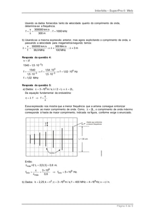Interbits – SuperPro ® Web
Página 6 de 9
Usando os dados fornecidos tanto da velocidade quanto do comprimento de onda,
determina-se a frequência.
v 300000 km s
f f 1000 kHz
300 m
λ
   
b) Usando-se a mesma expressão anterior, mas agora explicitando o comprimento de onda, e
passando a velocidade para megametros/segundo temos:
v 300000 km s 300 Mm s
3 m
f 99,9 MHz 100 MHz
λ λ λ
     
Resposta da questão 4:
3
3
6
3 3
v f
1540 1,5 10 f
1540 1,54 10
f f f 1,02 10 Hz
1,5 10 1,5 10
f 1,02 MHz
λ

 

 

     
 

Resposta da questão 5:
a) Dados: 8
c 3 10 m / s; / 2 L 2L.
λ λ
    
Da equação fundamental da ondulatória:
c
c f f .
λ
λ
  
Essa expressão nos mostra que a menor frequência que a antena consegue sintonizar
corresponde ao maior comprimento de onda. Como, 2L
λ  , o comprimento de onda máximo
corresponde à haste de maior comprimento, indicada na figura, conforme exige o enunciado.
Então:
 
máx
8
8
mín mín
máx
=2 L 2 0,3 0,6 m.
c 3 10
f f 5 10 Hz.
0,6
λ
λ
 

    
b) Dados: 2 8 8
k 2,25; k n ; c 3 10 m / s; f 400 MHz 4 10 Hz; v c / n.
       
 