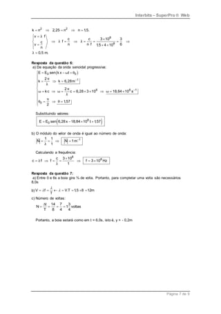 Interbits – SuperPro ® Web
Página 7 de 9
2 2
8
8
k n 2,25 n n 1
,5.
v f
c c 3 10 3
f
c
n n f 6
v 1
,5 4 10
n
0,5 m.
λ
λ λ
λ
    
 


      

  



Resposta da questão 6:
a) Da equação da onda senoidal progressiva:
 
0 0
1
8 8 1
0
E E sen k x t
2
k k 6,28m
2
kc c 6,28 3 10 18,84 10 s
1,57
2
ω θ
π
λ
π
ω ω ω
λ
π
θ θ


   

   



        



  


Substituindo valores:
 
8
0
E E sen 6,28x 18,84 10 t 1
,57
   
b) O módulo do vetor de onda é igual ao número de onda:
1
1 1
N N 1m
1
λ

   
Calculando a frequência:
8
8
c 3 10
c f f f 3 10 Hz
1
λ
λ

      
Resposta da questão 7:
a) Entre 0 e 6s a boia gira ¾ de volta. Portanto, para completar uma volta são necessários
8,0s
b) V f V.T 1
,5 8 12m
T

 
      
c) Número de voltas:
t 14 7 3
N 1 voltas
T 8 4 4

   
Portanto, a boia estará como em t = 6,0s, isto é, y = - 0,2m
 