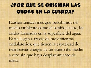 ¿POR QUE SE ORIGINAN LAS
ONDAS EN LA CUERDA?
Existen sensaciones que percibimos del
medio ambiente como el sonido, la luz, las
ondas formadas en la superficie del agua.
Estas llegan a través de movimientos
ondulatorios, que tienen la capacidad de
transportar energía de un punto del medio
a otro sin que haya desplazamiento de
masa.
 