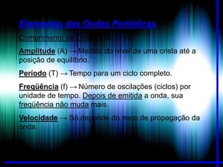 Elementos das Ondas Periódicas
Comprimento de Onda → λ
Amplitude (A) → Medida do nível de uma crista até a
posição de equilíbrio.
Período (T) → Tempo para um ciclo completo.
Freqüência (f) → Número de oscilações (ciclos) por
unidade de tempo. Depois de emitida a onda, sua
freqüência não muda mais.
Velocidade → Só depende do meio de propagação da
onda.

 
