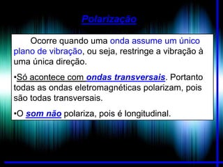 Polarização
Ocorre quando uma onda assume um único
plano de vibração, ou seja, restringe a vibração à
uma única direção.
•Só acontece com ondas transversais. Portanto
todas as ondas eletromagnéticas polarizam, pois
são todas transversais.

•O som não polariza, pois é longitudinal.

 