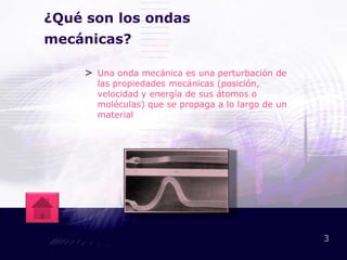 ¿Qué son los ondas
mecánicas?

    > Una onda mecánica es una perturbación de
      las propiedades mecánicas (posición,
      velocidad y energía de sus átomos o
      moléculas) que se propaga a lo largo de un
      material




                                                   3
 