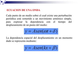 ECUACION DE UNA ONDA
Cada punto de un medio sobre el cual existe una perturbación
periódica está sometido a un movimiento armónico simple,
para expresar la dependencia con el tiempo del
desplazamiento de un punto del medio:
La dependencia espacial del desplazamiento en un momento
dado se representa mediante:
 