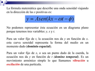 La fórmula matemática que describe una onda senoidal viajando
en la dirección de las x positivas es:
No podemos representar ésta ecuación en un diagrama plano
porque tenemos tres variables: y, x y t.
Para un valor fijo de t, la ecuación nos da y en función de x.
esta curva senoidal representa la forma del medio en un
momento dado (dominio espacial).
Para un valor fijo de x, o sea un punto dado de la cuerda, la
ecuación nos da y en función de t (domino temporal). Es un
movimiento armónico simple lo que llamamos vibración u
oscilación de una partícula.
 