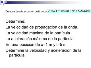 De acuerdo a la ecuación de la onda
Determine:
La velocidad de propagación de la onda.
La velocidad máxima de la partícula
La aceleración máxima de la partícula.
En una posición de x=1 m y t=5 s.
Determine la velocidad y aceleración de la
partícula.
)02,04(6),( xtsentxy  
 