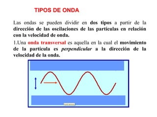 TIPOS DE ONDA
Las ondas se pueden dividir en dos tipos a partir de la
dirección de las oscilaciones de las partículas en relación
con la velocidad de onda.
1.Una onda transversal es aquella en la cual el movimiento
de la partícula es perpendicular a la dirección de la
velocidad de la onda.
 