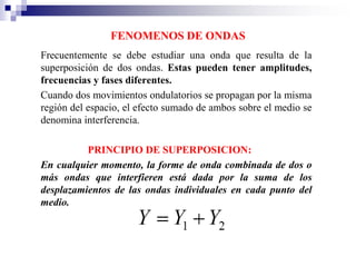 FENOMENOS DE ONDAS
Frecuentemente se debe estudiar una onda que resulta de la
superposición de dos ondas. Estas pueden tener amplitudes,
frecuencias y fases diferentes.
Cuando dos movimientos ondulatorios se propagan por la misma
región del espacio, el efecto sumado de ambos sobre el medio se
denomina interferencia.
PRINCIPIO DE SUPERPOSICION:
En cualquier momento, la forme de onda combinada de dos o
más ondas que interfieren está dada por la suma de los
desplazamientos de las ondas individuales en cada punto del
medio.
 