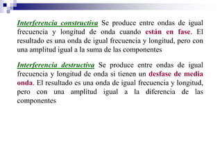 Interferencia constructiva Se produce entre ondas de igual
frecuencia y longitud de onda cuando están en fase. El
resultado es una onda de igual frecuencia y longitud, pero con
una amplitud igual a la suma de las componentes
Interferencia destructiva Se produce entre ondas de igual
frecuencia y longitud de onda si tienen un desfase de media
onda. El resultado es una onda de igual frecuencia y longitud,
pero con una amplitud igual a la diferencia de las
componentes
 