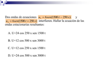 Dos ondas de ecuaciones y
interfieren. Hallar la ecuación de las
ondas estacionarias resultantes:
)2501500(61 xtsenu 
)2501500(62 xtsenu 
A. U=24 cos 250 x sen 1500 t
B. U=12 cos 500 x sen 3000 t
C. U=12 cos 250 x sen 1500 t
D. U=24 cos 500 x sen 3000 t
 