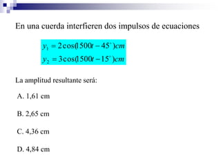 En una cuerda interfieren dos impulsos de ecuaciones
cmty
cmty
)151500cos(3
)451500cos(2
2
1




La amplitud resultante será:
A. 1,61 cm
B. 2,65 cm
C. 4,36 cm
D. 4,84 cm
 