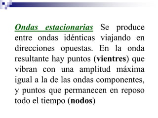 Ondas estacionarias Se produce
entre ondas idénticas viajando en
direcciones opuestas. En la onda
resultante hay puntos (vientres) que
vibran con una amplitud máxima
igual a la de las ondas componentes,
y puntos que permanecen en reposo
todo el tiempo (nodos)
 