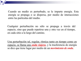 Cuando un medio es perturbado, se le imparte energía. Esta
energía se propaga o se dispersa, por medio de interacciones
entre las partículas del medio.
Cualquier perturbación no sólo se propaga a través del
espacio, sino que puede repetirse una y otra vez en el tiempo,
en cada sitio a la largo del camino.
Una perturbación tal, regular, rítmica tanto en tiempo como en
espacio, se llama una onda viajera, y la trasferencia de energía
se dice que tiene lugar por medio de un movimiento de onda.
 