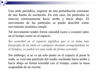 Una onda periódica, requiere de una perturbación constante
de una fuente de oscilación. En este caso, las partículas se
mueven continuamente hacia arriba y hacia abajo. El
movimiento de las partículas se puede describir como
movimiento armónico simple.
Tal movimiento tendrá forma senoidal (seno o coseno) tanto
en el tiempo como en el espacio.
Ser senoidal en el espacio significa que si se toma una
fotografía de la onda en cualquier instante (congelándola en
el tiempo), se podrá ver una onda de forma senoidal.
Sin embargo, si se ve un solo punto en el espacio al pasar la
onda, se verá una partícula del medio oscilando hacia arriba y
hacia abajo en forma senoidal con el tiempo, como la masa
suspendida de un resorte.
 