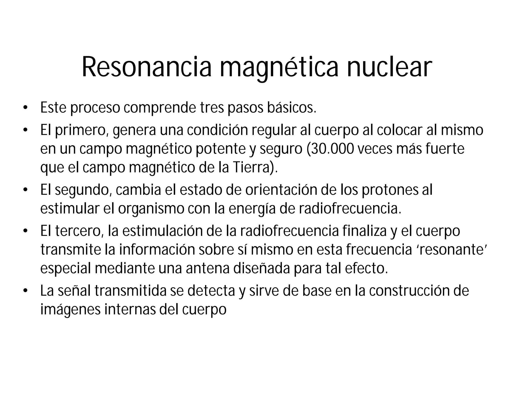 Resonancia magnética nuclear
• Este proceso comprende tres pasos básicos.
• El primero, genera una condición regular al cuerpo al colocar al mismo
en un campo magnético potente y seguro (30.000 veces más fuerte
que el campo magnético de la Tierra).
• El segundo, cambia el estado de orientación de los protones al
estimular el organismo con la energía de radiofrecuencia.
• El tercero, la estimulación de la radiofrecuencia finaliza y el cuerpo
transmite la información sobre sí mismo en esta frecuencia ‘resonante’
especial mediante una antena diseñada para tal efecto.
• La señal transmitida se detecta y sirve de base en la construcción de
imágenes internas del cuerpo
 