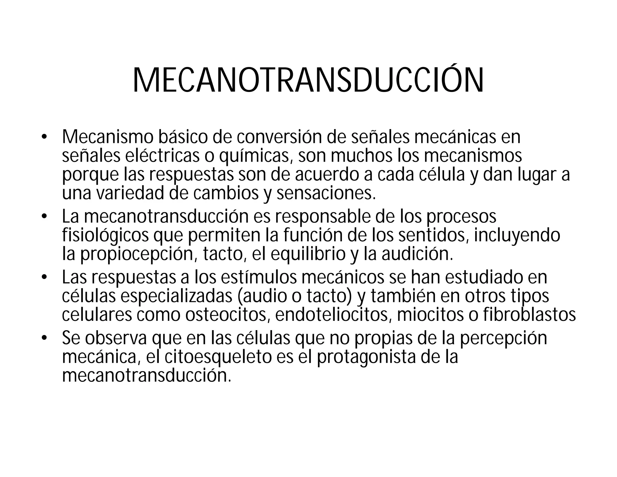 MECANOTRANSDUCCIÓN
• Mecanismo básico de conversión de señales mecánicas en
señales eléctricas o químicas, son muchos los mecanismos
porque las respuestas son de acuerdo a cada célula y dan lugar a
una variedad de cambios y sensaciones.
• La mecanotransducción es responsable de los procesos
fisiológicos que permiten la función de los sentidos, incluyendo
la propiocepción, tacto, el equilibrio y la audición.
• Las respuestas a los estímulos mecánicos se han estudiado en
células especializadas (audio o tacto) y también en otros tipos
celulares como osteocitos, endoteliocitos, miocitos o fibroblastos
• Se observa que en las células que no propias de la percepción
mecánica, el citoesqueleto es el protagonista de la
mecanotransducción.
 